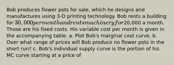 Bob produces flower pots for sale, which he designs and manufactures using 3-D printing technology. Bob rents a building for 30,000 per month and rents machinery for20,000 a month. Those are his fixed costs. His variable cost per month is given in the accompanying table. a. Plot Bob's marginal cost curve. b. Over what range of prices will Bob produce no flower pots in the short run? c. Bob's individual supply curve is the portion of his MC curve starting at a price of