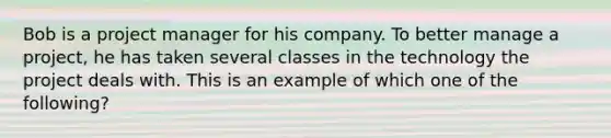 Bob is a project manager for his company. To better manage a project, he has taken several classes in the technology the project deals with. This is an example of which one of the following?