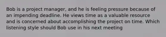 Bob is a project manager, and he is feeling pressure because of an impending deadline. He views time as a valuable resource and is concerned about accomplishing the project on time. Which listening style should Bob use in his next meeting