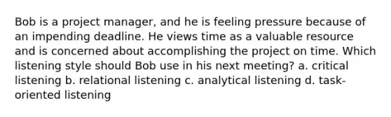 Bob is a project manager, and he is feeling pressure because of an impending deadline. He views time as a valuable resource and is concerned about accomplishing the project on time. Which listening style should Bob use in his next meeting? a. critical listening b. relational listening c. analytical listening d. task-oriented listening