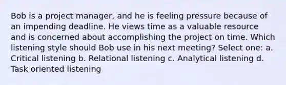 Bob is a project manager, and he is feeling pressure because of an impending deadline. He views time as a valuable resource and is concerned about accomplishing the project on time. Which listening style should Bob use in his next meeting? Select one: a. Critical listening b. Relational listening c. Analytical listening d. Task oriented listening