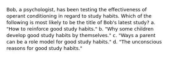 Bob, a psychologist, has been testing the effectiveness of operant conditioning in regard to study habits. Which of the following is most likely to be the title of Bob's latest study? a. "How to reinforce good study habits." b. "Why some children develop good study habits by themselves." c. "Ways a parent can be a role model for good study habits." d. "The unconscious reasons for good study habits."