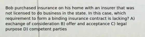 Bob purchased insurance on his home with an insurer that was not licensed to do business in the state. In this case, which requirement to form a binding insurance contract is lacking? A) exchange of consideration B) offer and acceptance C) legal purpose D) competent parties