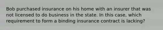 Bob purchased insurance on his home with an insurer that was not licensed to do business in the state. In this case, which requirement to form a binding insurance contract is lacking?