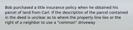 Bob purchased a title insurance policy when he obtained his parcel of land from Carl. If the description of the parcel contained in the deed is unclear as to where the property line lies or the right of a neighbor to use a "common" driveway