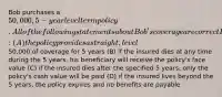 Bob purchases a 50,000, 5-year level term policy. All of the following statements about Bob's coverage are correct EXCEPT: (A) the policy provides a straight, level50,000 of coverage for 5 years (B) if the insured dies at any time during the 5 years, his beneficiary will receive the policy's face value (C) if the insured dies after the specified 5 years, only the policy's cash value will be paid (D) if the insured lives beyond the 5 years, the policy expires and no benefits are payable