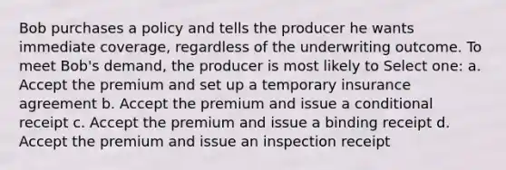 Bob purchases a policy and tells the producer he wants immediate coverage, regardless of the underwriting outcome. To meet Bob's demand, the producer is most likely to Select one: a. Accept the premium and set up a temporary insurance agreement b. Accept the premium and issue a conditional receipt c. Accept the premium and issue a binding receipt d. Accept the premium and issue an inspection receipt