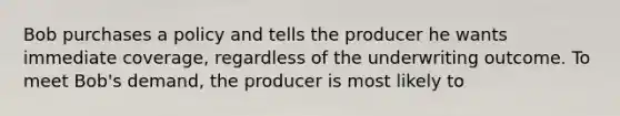 Bob purchases a policy and tells the producer he wants immediate coverage, regardless of the underwriting outcome. To meet Bob's demand, the producer is most likely to