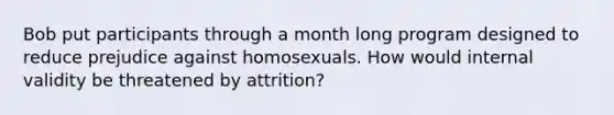 Bob put participants through a month long program designed to reduce prejudice against homosexuals. How would internal validity be threatened by attrition?