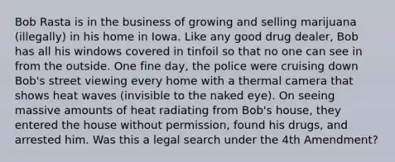 Bob Rasta is in the business of growing and selling marijuana (illegally) in his home in Iowa. Like any good drug dealer, Bob has all his windows covered in tinfoil so that no one can see in from the outside. One fine day, the police were cruising down Bob's street viewing every home with a thermal camera that shows heat waves (invisible to the naked eye). On seeing massive amounts of heat radiating from Bob's house, they entered the house without permission, found his drugs, and arrested him. Was this a legal search under the 4th Amendment?