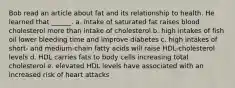 Bob read an article about fat and its relationship to health. He learned that ______. a. intake of saturated fat raises blood cholesterol more than intake of cholesterol b. high intakes of fish oil lower bleeding time and improve diabetes c. high intakes of short- and medium-chain fatty acids will raise HDL-cholesterol levels d. HDL carries fats to body cells increasing total cholesterol e. elevated HDL levels have associated with an increased risk of heart attacks