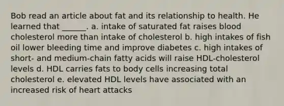 Bob read an article about fat and its relationship to health. He learned that ______. a. intake of saturated fat raises blood cholesterol more than intake of cholesterol b. high intakes of fish oil lower bleeding time and improve diabetes c. high intakes of short- and medium-chain fatty acids will raise HDL-cholesterol levels d. HDL carries fats to body cells increasing total cholesterol e. elevated HDL levels have associated with an increased risk of heart attacks