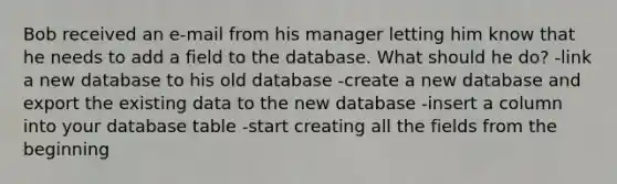 Bob received an e-mail from his manager letting him know that he needs to add a field to the database. What should he do? -link a new database to his old database -create a new database and export the existing data to the new database -insert a column into your database table -start creating all the fields from the beginning