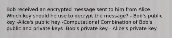 Bob received an encrypted message sent to him from Alice. Which key should he use to decrypt the message? - Bob's public key -Alice's public hey -Computational Combination of Bob's public and private keys -Bob's private key - Alice's private key