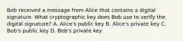 Bob received a message from Alice that contains a digital signature. What cryptographic key does Bob use to verify the digital signature? A. Alice's public key B. Alice's private key C. Bob's public key D. Bob's private key