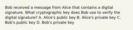 Bob received a message from Alice that contains a digital signature. What cryptographic key does Bob use to verify the digital signature? A. Alice's public key B. Alice's private key C. Bob's public key D. Bob's private key