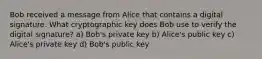 Bob received a message from Alice that contains a digital signature. What cryptographic key does Bob use to verify the digital signature? a) Bob's private key b) Alice's public key c) Alice's private key d) Bob's public key