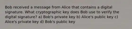 Bob received a message from Alice that contains a digital signature. What cryptographic key does Bob use to verify the digital signature? a) Bob's private key b) Alice's public key c) Alice's private key d) Bob's public key