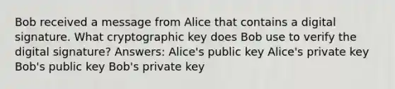 Bob received a message from Alice that contains a digital signature. What cryptographic key does Bob use to verify the digital signature? Answers: Alice's public key Alice's private key Bob's public key Bob's private key