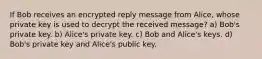 If Bob receives an encrypted reply message from Alice, whose private key is used to decrypt the received message? a) Bob's private key. b) Alice's private key. c) Bob and Alice's keys. d) Bob's private key and Alice's public key.