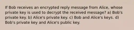 If Bob receives an encrypted reply message from Alice, whose private key is used to decrypt the received message? a) Bob's private key. b) Alice's private key. c) Bob and Alice's keys. d) Bob's private key and Alice's public key.