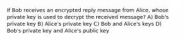 If Bob receives an encrypted reply message from Alice, whose private key is used to decrypt the received message? A) Bob's private key B) Alice's private key C) Bob and Alice's keys D) Bob's private key and Alice's public key