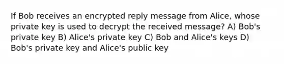 If Bob receives an encrypted reply message from Alice, whose private key is used to decrypt the received message? A) Bob's private key B) Alice's private key C) Bob and Alice's keys D) Bob's private key and Alice's public key