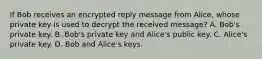 If Bob receives an encrypted reply message from Alice, whose private key is used to decrypt the received message? A. Bob's private key. B. Bob's private key and Alice's public key. C. Alice's private key. D. Bob and Alice's keys.