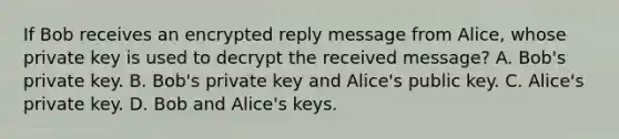 If Bob receives an encrypted reply message from Alice, whose private key is used to decrypt the received message? A. Bob's private key. B. Bob's private key and Alice's public key. C. Alice's private key. D. Bob and Alice's keys.