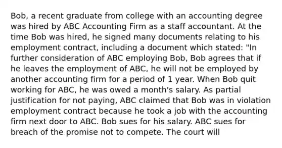 Bob, a recent graduate from college with an accounting degree was hired by ABC Accounting Firm as a staff accountant. At the time Bob was hired, he signed many documents relating to his employment contract, including a document which stated: "In further consideration of ABC employing Bob, Bob agrees that if he leaves the employment of ABC, he will not be employed by another accounting firm for a period of 1 year. When Bob quit working for ABC, he was owed a month's salary. As partial justification for not paying, ABC claimed that Bob was in violation employment contract because he took a job with the accounting firm next door to ABC. Bob sues for his salary. ABC sues for breach of the promise not to compete. The court will