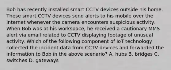 Bob has recently installed smart CCTV devices outside his home. These smart CCTV devices send alerts to his mobile over the Internet whenever the camera encounters suspicious activity. When Bob was at his workspace, he received a cautionary MMS alert via email related to CCTV displaying footage of unusual activity. Which of the following component of IoT technology collected the incident data from CCTV devices and forwarded the information to Bob in the above scenario? A. hubs B. bridges C. switches D. gateways