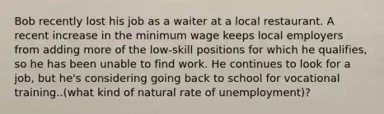 Bob recently lost his job as a waiter at a local restaurant. A recent increase in the minimum wage keeps local employers from adding more of the low-skill positions for which he qualifies, so he has been unable to find work. He continues to look for a job, but he's considering going back to school for vocational training..(what kind of natural rate of unemployment)?