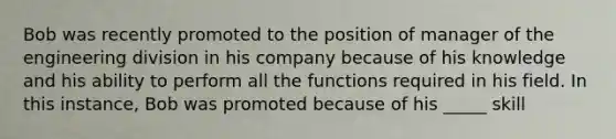 Bob was recently promoted to the position of manager of the engineering division in his company because of his knowledge and his ability to perform all the functions required in his field. In this instance, Bob was promoted because of his _____ skill