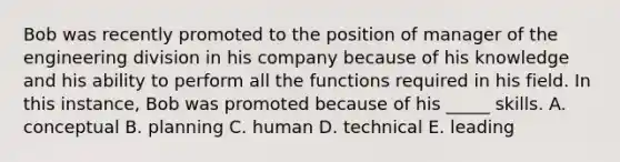 Bob was recently promoted to the position of manager of the engineering division in his company because of his knowledge and his ability to perform all the functions required in his field. In this instance, Bob was promoted because of his _____ skills. A. conceptual B. planning C. human D. technical E. leading