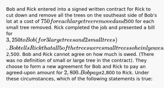 Bob and Rick entered into a signed written contract for Rick to cut down and remove all the trees on the southeast side of Bob's lot at a cost of 750 for each large tree removed and500 for each small tree removed. Rick completed the job and presented a bill for 3,250 to Bob (for 3 large trees and 2 small trees). Bob tells Rick that all 5 of the trees were small trees so he inly owes him2,500. Bob and Rick cannot agree on how much is owed. (There was no definition of small or large tree in the contract). They choose to form a new agreement for Bob and Rick to pay an agreed-upon amount for 2,800. Bob pays2,800 to Rick. Under these circumstances, which of the following statements is true: