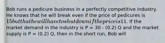 Bob runs a pedicure business in a perfectly competitive industry. He knows that he will break even if the price of pedicures is 15 but that he will have to shut down if the price is11. If the market demand in the industry is P = 30 - (0.2) Q and the market supply is P = (0.2) Q, then in the short run, Bob will