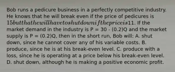 Bob runs a pedicure business in a perfectly competitive industry. He knows that he will break even if the price of pedicures is 15 but that he will have to shut down if the price is11. If the market demand in the industry is P = 30 - (0.2)Q and the market supply is P = (0.2)Q, then in the short run, Bob will: A. shut down, since he cannot cover any of his variable costs. B. produce, since he is at his break-even level. C. produce with a loss, since he is operating at a price below his break-even level. D. shut down, although he is making a positive economic profit.