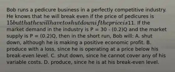 Bob runs a pedicure business in a perfectly competitive industry. He knows that he will break even if the price of pedicures is 15 but that he will have to shut down if the price is11. If the market demand in the industry is P = 30 - (0.2)Q and the market supply is P = (0.2)Q, then in the short run, Bob will: A. shut down, although he is making a positive economic profit. B. produce with a loss, since he is operating at a price below his break-even level. C. shut down, since he cannot cover any of his variable costs. D. produce, since he is at his break-even level.