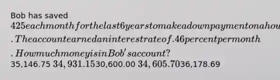 Bob has saved 425 each month for the last 6 years to make a down payment on a house. The account earned an interest rate of .46 percent per month. How much money is in Bob's account?35,146.75 34,931.1530,600.00 34,605.7036,178.69