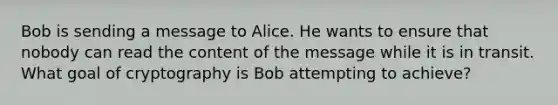 Bob is sending a message to Alice. He wants to ensure that nobody can read the content of the message while it is in transit. What goal of cryptography is Bob attempting to achieve?