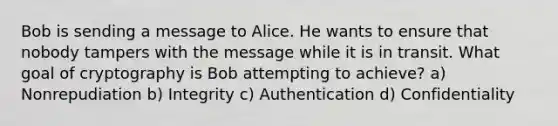 Bob is sending a message to Alice. He wants to ensure that nobody tampers with the message while it is in transit. What goal of cryptography is Bob attempting to achieve? a) Nonrepudiation b) Integrity c) Authentication d) Confidentiality