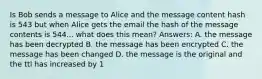 Is Bob sends a message to Alice and the message content hash is 543 but when Alice gets the email the hash of the message contents is 544... what does this mean? Answers: A. the message has been decrypted B. the message has been encrypted C. the message has been changed D. the message is the original and the ttl has increased by 1