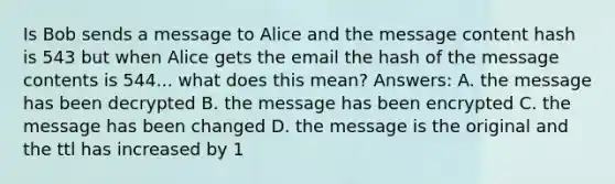 Is Bob sends a message to Alice and the message content hash is 543 but when Alice gets the email the hash of the message contents is 544... what does this mean? Answers: A. the message has been decrypted B. the message has been encrypted C. the message has been changed D. the message is the original and the ttl has increased by 1