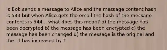 Is Bob sends a message to Alice and the message content hash is 543 but when Alice gets the email the hash of the message contents is 544... what does this mean? a) the message has been decrypted b) the message has been encrypted c) the message has been changed d) the message is the original and the ttl has increased by 1