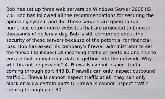 Bob has set up three web servers on Windows Server 2008 IIS 7.0. Bob has followed all the recommendations for securing the operating system and IIS. These servers are going to run numerous e-commerce websites that are projected to bring in thousands of dollars a day. Bob is still concerned about the security of these servers because of the potential for financial loss. Bob has asked his company's firewall administrator to set the firewall to inspect all incoming traffic on ports 80 and 443 to ensure that no malicious data is getting into the network. Why will this not be possible? A. Firewalls cannot inspect traffic coming through port 443 B. Firewalls can only inspect outbound traffic C. Firewalls cannot inspect traffic at all, they can only block or allow certain ports D. Firewalls cannot inspect traffic coming through port 80