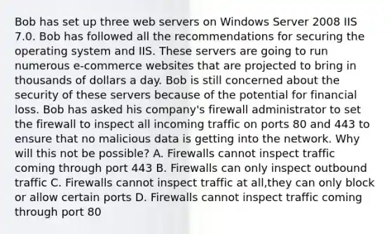 Bob has set up three web servers on Windows Server 2008 IIS 7.0. Bob has followed all the recommendations for securing the operating system and IIS. These servers are going to run numerous e-commerce websites that are projected to bring in thousands of dollars a day. Bob is still concerned about the security of these servers because of the potential for financial loss. Bob has asked his company's firewall administrator to set the firewall to inspect all incoming traffic on ports 80 and 443 to ensure that no malicious data is getting into the network. Why will this not be possible? A. Firewalls cannot inspect traffic coming through port 443 B. Firewalls can only inspect outbound traffic C. Firewalls cannot inspect traffic at all,they can only block or allow certain ports D. Firewalls cannot inspect traffic coming through port 80