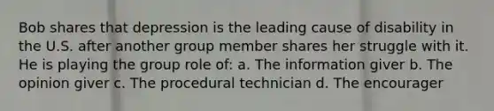 Bob shares that depression is the leading cause of disability in the U.S. after another group member shares her struggle with it. He is playing the group role of: a. The information giver b. The opinion giver c. The procedural technician d. The encourager