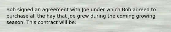 Bob signed an agreement with Joe under which Bob agreed to purchase all the hay that Joe grew during the coming growing season. This contract will be: