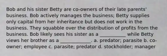 Bob and his sister Betty are co-owners of their late parents' business. Bob actively manages the business; Betty supplies only capital from her inheritance but does not work in the business. They squabble over the distribution of profits from the business. Bob likely sees his sister as a ___________ while Betty views her brother as a _____________. a. predator; parasite b. co-owner; employee c. parasite; predator d. stockholder; manager