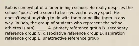 Bob is somewhat of a loner in high school. He really despises the school "jocks" who seem to be involved in every sport. He doesn't want anything to do with them or be like them in any way. To Bob, the group of students who represent the school athletes is a(n) _____. A. primary reference group B. secondary reference group C. dissociative reference group D. aspiration reference group E. unattractive reference group